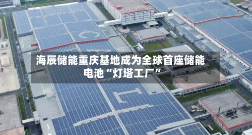 海辰储能重庆基地成为全球首座储能电池“灯塔工厂”-第1张图片