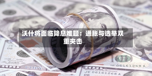 沃什将面临降息难题：通胀与选举双重夹击-第1张图片
