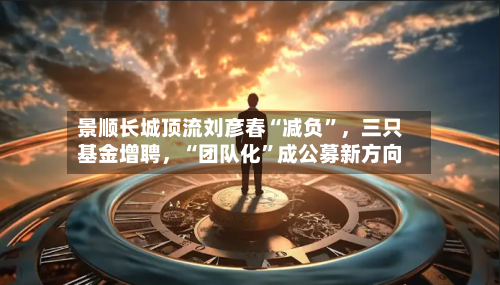 景顺长城顶流刘彦春“减负	”	，三只基金增聘，“团队化”成公募新方向-第2张图片