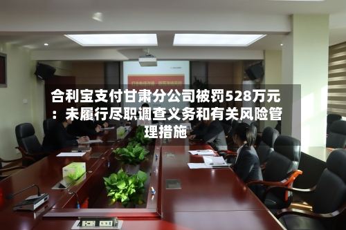 合利宝支付甘肃分公司被罚528万元：未履行尽职调查义务和有关风险管理措施-第2张图片
