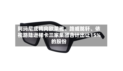 阿玛尼或将向欧莱雅、路威酩轩、依视路陆逊梯卡三家集团合计出让15%的股份-第1张图片