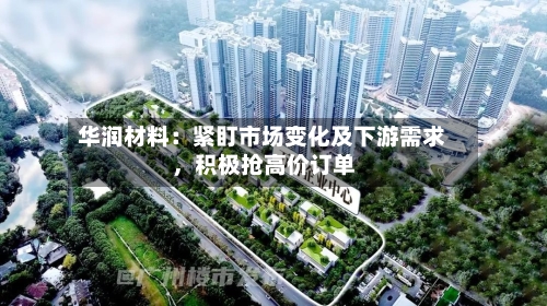 华润材料：紧盯市场变化及下游需求，积极抢高价订单-第1张图片