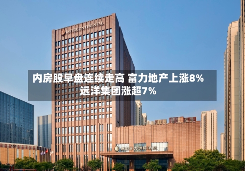 内房股早盘连续走高 富力地产上涨8%远洋集团涨超7%-第1张图片
