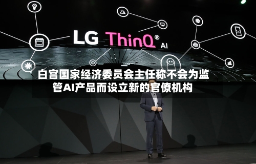 白宫国家经济委员会主任称不会为监管AI产品而设立新的官僚机构-第1张图片