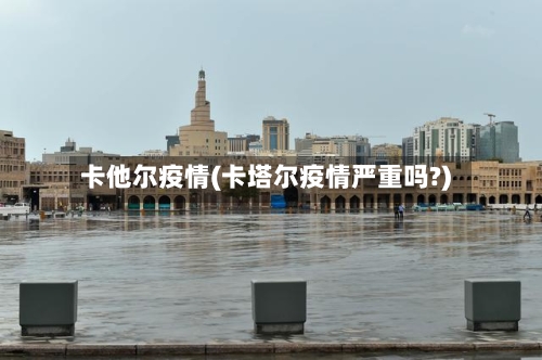 卡他尔疫情(卡塔尔疫情严重吗?)-第1张图片