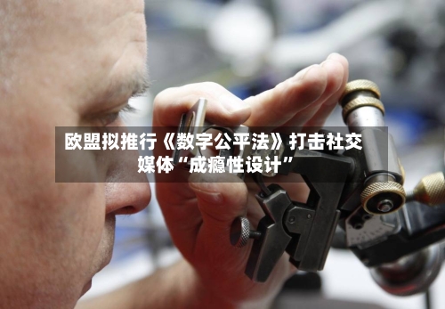欧盟拟推行《数字公平法》打击社交媒体“成瘾性设计	”-第1张图片
