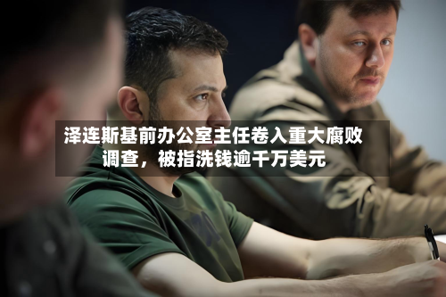 泽连斯基前办公室主任卷入重大腐败调查	，被指洗钱逾千万美元-第2张图片