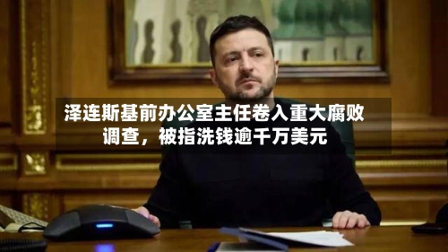 泽连斯基前办公室主任卷入重大腐败调查	，被指洗钱逾千万美元-第3张图片