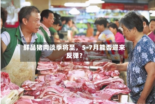鲜品猪肉淡季将至	，5-7月能否迎来反弹？-第2张图片
