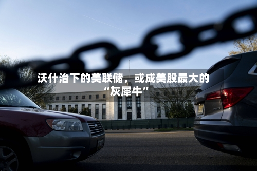 沃什治下的美联储，或成美股最大的“灰犀牛”-第1张图片