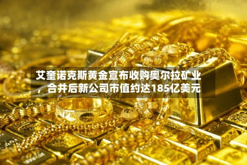 艾奎诺克斯黄金宣布收购奥尔拉矿业	，合并后新公司市值约达185亿美元-第2张图片