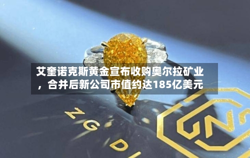 艾奎诺克斯黄金宣布收购奥尔拉矿业，合并后新公司市值约达185亿美元-第1张图片