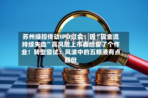 苏州绿控传动IPO过会：因“现金流持续失血	”高风险上市委给留了个作业！转型尝试：风波中的五粮液有点股份-第2张图片