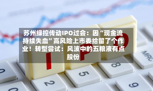 苏州绿控传动IPO过会：因“现金流持续失血”高风险上市委给留了个作业！转型尝试：风波中的五粮液有点股份-第1张图片