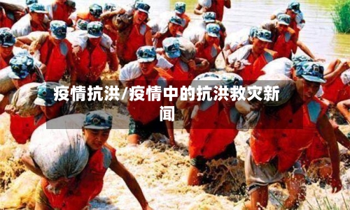 疫情抗洪/疫情中的抗洪救灾新闻-第1张图片