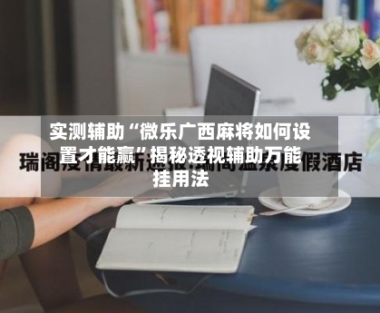 实测辅助“微乐广西麻将如何设置才能赢”揭秘透视辅助万能挂用法-第2张图片