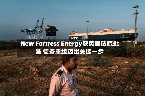 New Fortress Energy获英国法院批准 债务重组迈出关键一步-第2张图片
