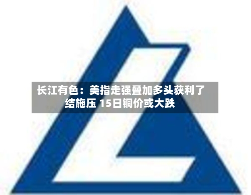 长江有色：美指走强叠加多头获利了结施压 15日铜价或大跌-第2张图片