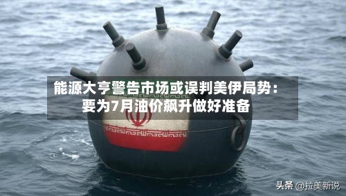 能源大亨警告市场或误判美伊局势：要为7月油价飙升做好准备-第1张图片