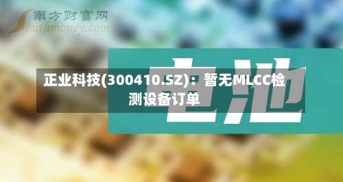 正业科技(300410.SZ)：暂无MLCC检测设备订单-第1张图片