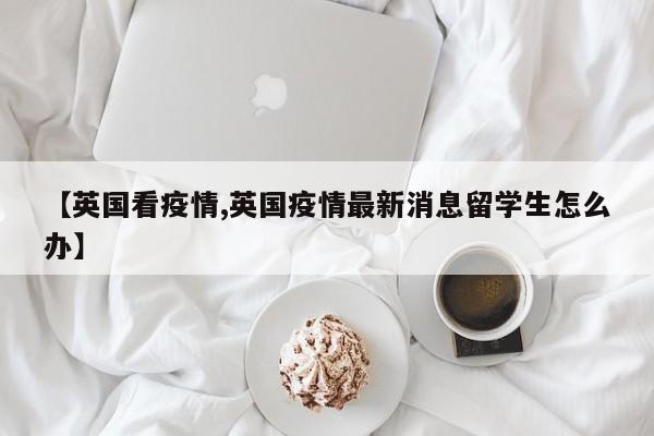 【英国看疫情,英国疫情最新消息留学生怎么办】