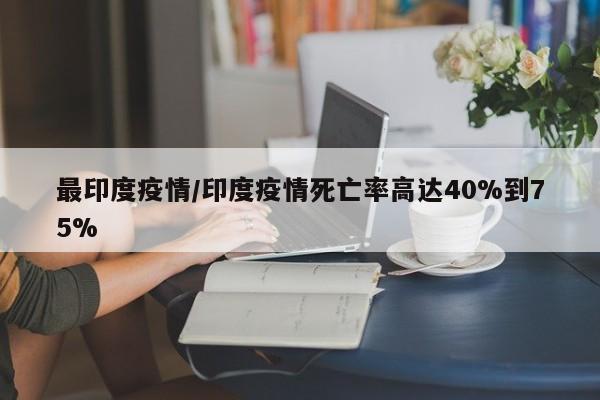 最印度疫情/印度疫情死亡率高达40%到75%