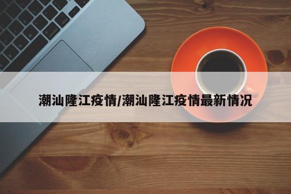 潮汕隆江疫情/潮汕隆江疫情最新情况