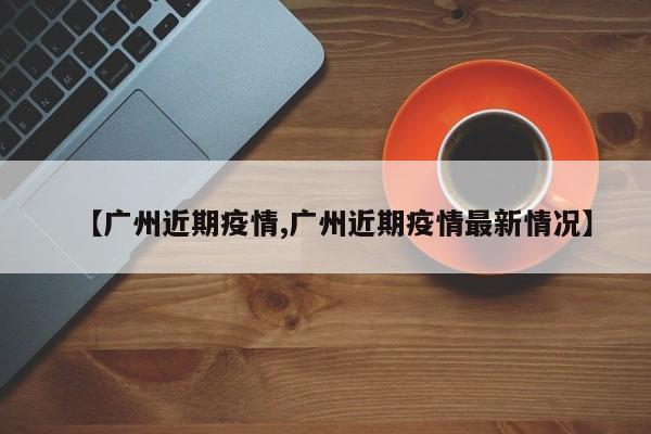 【广州近期疫情,广州近期疫情最新情况】