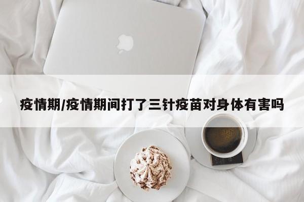 疫情期/疫情期间打了三针疫苗对身体有害吗