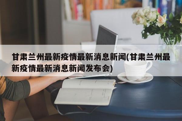甘肃兰州最新疫情最新消息新闻(甘肃兰州最新疫情最新消息新闻发布会)