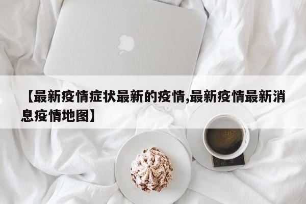 【最新疫情症状最新的疫情,最新疫情最新消息疫情地图】