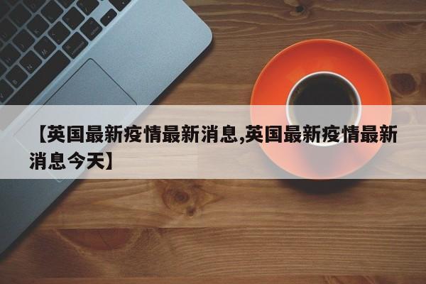 【英国最新疫情最新消息,英国最新疫情最新消息今天】