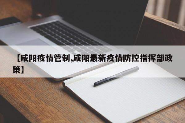 【咸阳疫情管制,咸阳最新疫情防控指挥部政策】