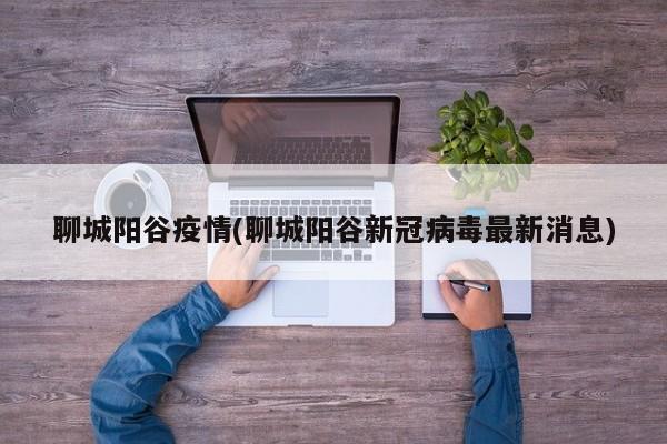 聊城阳谷疫情(聊城阳谷新冠病毒最新消息)
