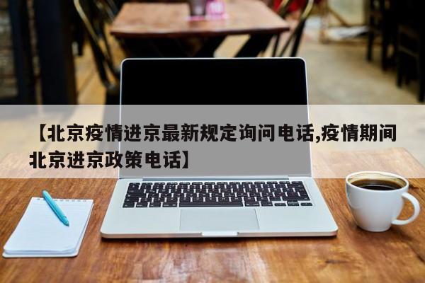 【北京疫情进京最新规定询问电话,疫情期间北京进京政策电话】