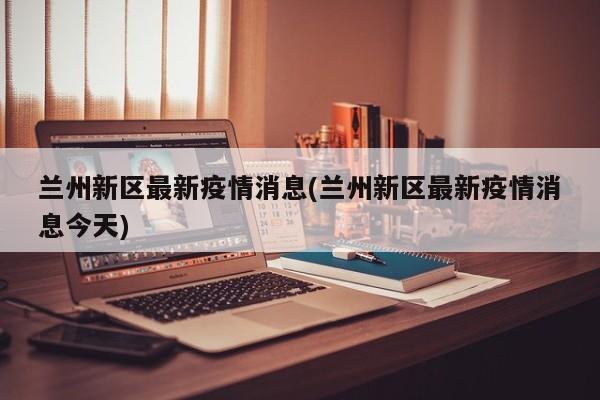 兰州新区最新疫情消息(兰州新区最新疫情消息今天)
